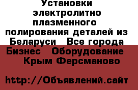 Установки электролитно-плазменного  полирования деталей из Беларуси - Все города Бизнес » Оборудование   . Крым,Ферсманово